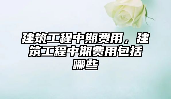 建筑工程中期費(fèi)用，建筑工程中期費(fèi)用包括哪些